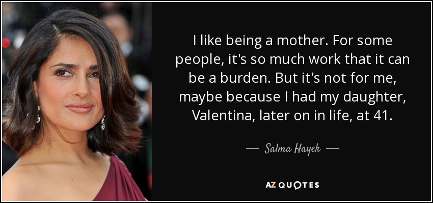 I like being a mother. For some people, it's so much work that it can be a burden. But it's not for me, maybe because I had my daughter, Valentina, later on in life, at 41. - Salma Hayek