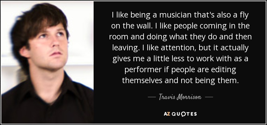 I like being a musician that's also a fly on the wall. I like people coming in the room and doing what they do and then leaving. I like attention, but it actually gives me a little less to work with as a performer if people are editing themselves and not being them. - Travis Morrison