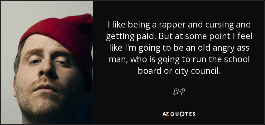 I like being a rapper and cursing and getting paid. But at some point I feel like I'm going to be an old angry ass man, who is going to run the school board or city council. - El-P