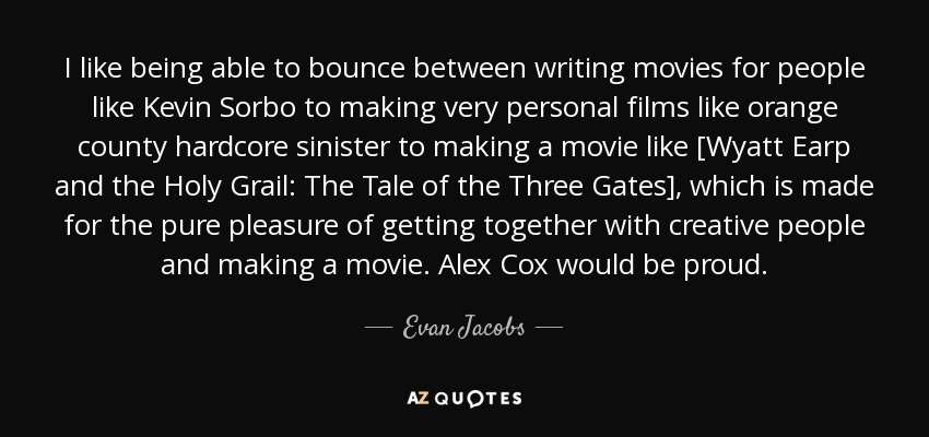 I like being able to bounce between writing movies for people like Kevin Sorbo to making very personal films like orange county hardcore sinister to making a movie like [Wyatt Earp and the Holy Grail: The Tale of the Three Gates], which is made for the pure pleasure of getting together with creative people and making a movie. Alex Cox would be proud. - Evan Jacobs