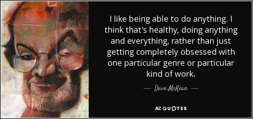 I like being able to do anything. I think that's healthy, doing anything and everything, rather than just getting completely obsessed with one particular genre or particular kind of work. - Dave McKean