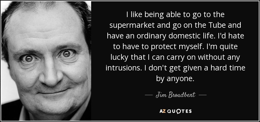 I like being able to go to the supermarket and go on the Tube and have an ordinary domestic life. I'd hate to have to protect myself. I'm quite lucky that I can carry on without any intrusions. I don't get given a hard time by anyone. - Jim Broadbent