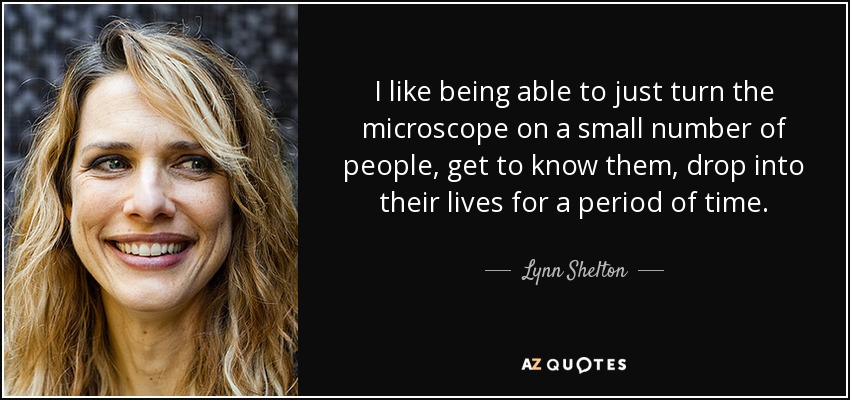 I like being able to just turn the microscope on a small number of people, get to know them, drop into their lives for a period of time. - Lynn Shelton