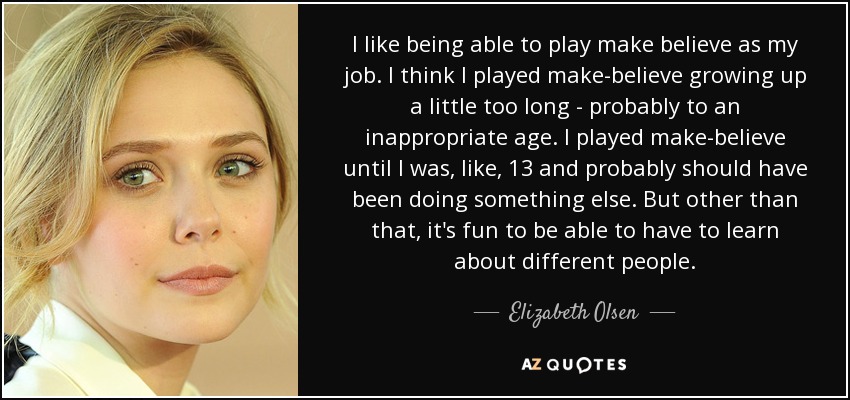I like being able to play make believe as my job. I think I played make-believe growing up a little too long - probably to an inappropriate age. I played make-believe until I was, like, 13 and probably should have been doing something else. But other than that, it's fun to be able to have to learn about different people. - Elizabeth Olsen