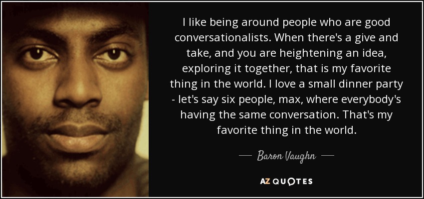 I like being around people who are good conversationalists. When there's a give and take, and you are heightening an idea, exploring it together, that is my favorite thing in the world. I love a small dinner party - let's say six people, max, where everybody's having the same conversation. That's my favorite thing in the world. - Baron Vaughn