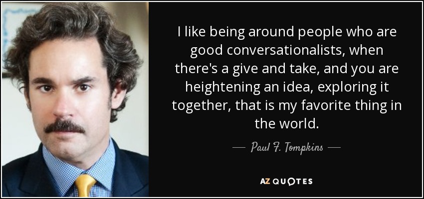 I like being around people who are good conversationalists, when there's a give and take, and you are heightening an idea, exploring it together, that is my favorite thing in the world. - Paul F. Tompkins