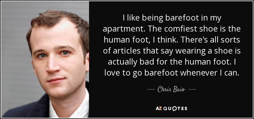 I like being barefoot in my apartment. The comfiest shoe is the human foot, I think. There's all sorts of articles that say wearing a shoe is actually bad for the human foot. I love to go barefoot whenever I can. - Chris Baio