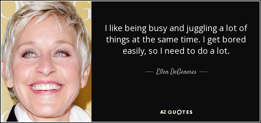 I like being busy and juggling a lot of things at the same time. I get bored easily, so I need to do a lot. - Ellen DeGeneres