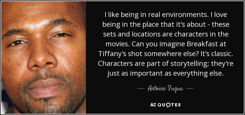 I like being in real environments. I love being in the place that it's about - these sets and locations are characters in the movies. Can you imagine Breakfast at Tiffany's shot somewhere else? It's classic. Characters are part of storytelling; they're just as important as everything else. - Antoine Fuqua