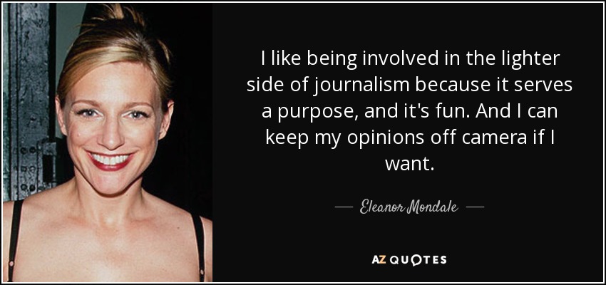 I like being involved in the lighter side of journalism because it serves a purpose, and it's fun. And I can keep my opinions off camera if I want. - Eleanor Mondale