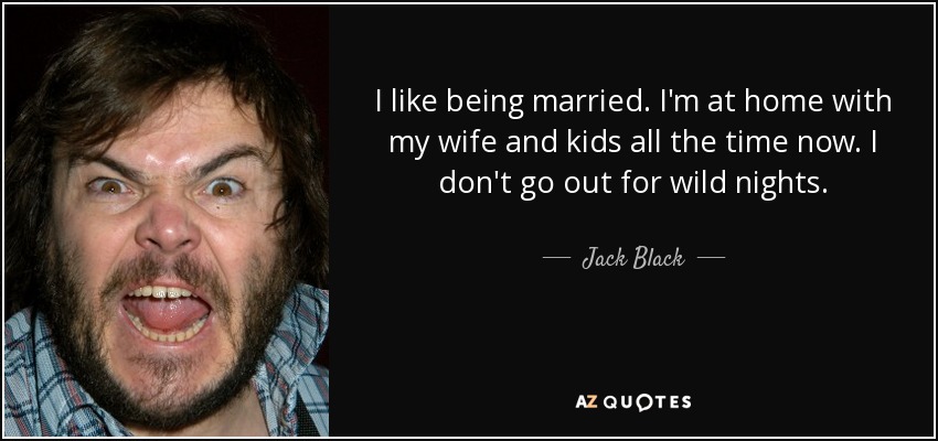 I like being married. I'm at home with my wife and kids all the time now. I don't go out for wild nights. - Jack Black