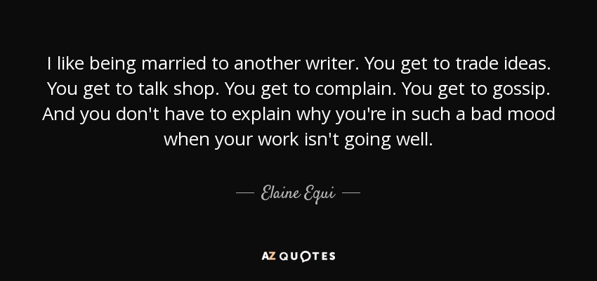 I like being married to another writer. You get to trade ideas. You get to talk shop. You get to complain. You get to gossip. And you don't have to explain why you're in such a bad mood when your work isn't going well. - Elaine Equi