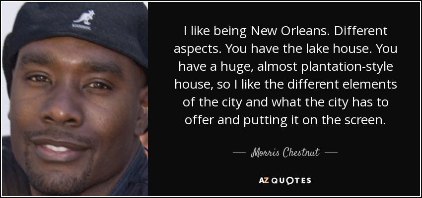 I like being New Orleans. Different aspects. You have the lake house. You have a huge, almost plantation-style house, so I like the different elements of the city and what the city has to offer and putting it on the screen. - Morris Chestnut