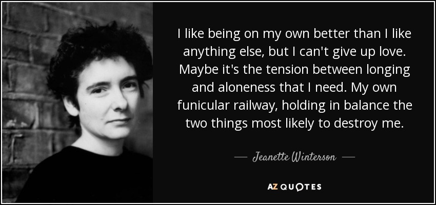 I like being on my own better than I like anything else, but I can't give up love. Maybe it's the tension between longing and aloneness that I need. My own funicular railway, holding in balance the two things most likely to destroy me. - Jeanette Winterson