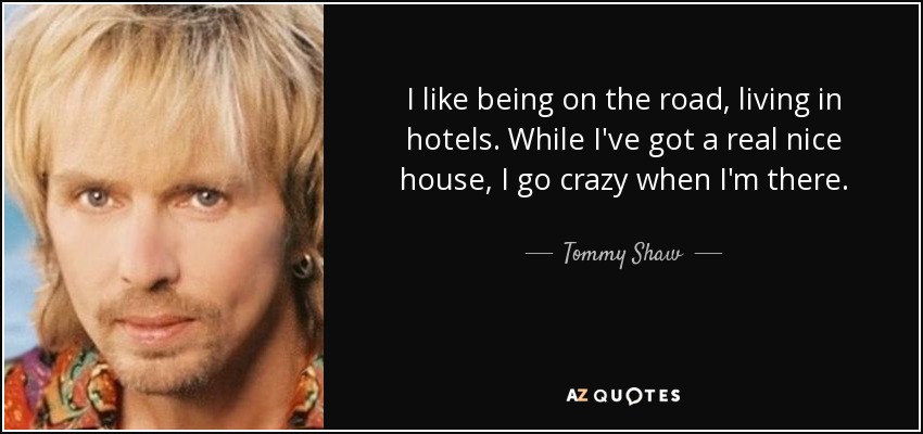 I like being on the road, living in hotels. While I've got a real nice house, I go crazy when I'm there. - Tommy Shaw