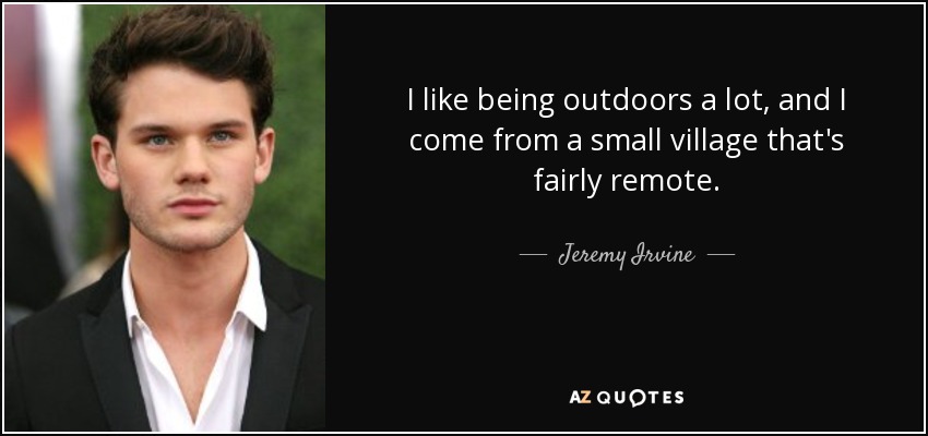 I like being outdoors a lot, and I come from a small village that's fairly remote. - Jeremy Irvine