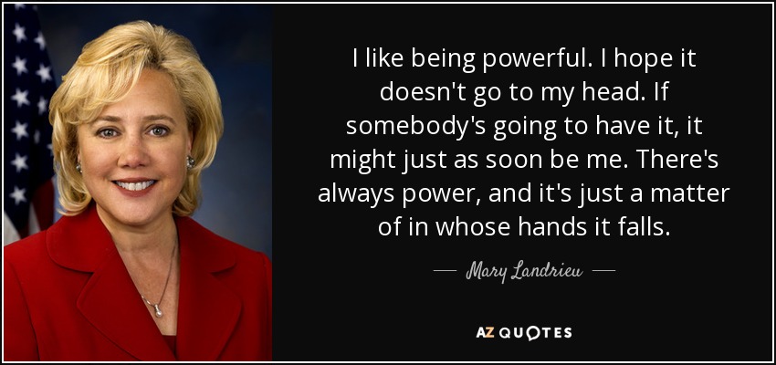 I like being powerful. I hope it doesn't go to my head. If somebody's going to have it, it might just as soon be me. There's always power, and it's just a matter of in whose hands it falls. - Mary Landrieu