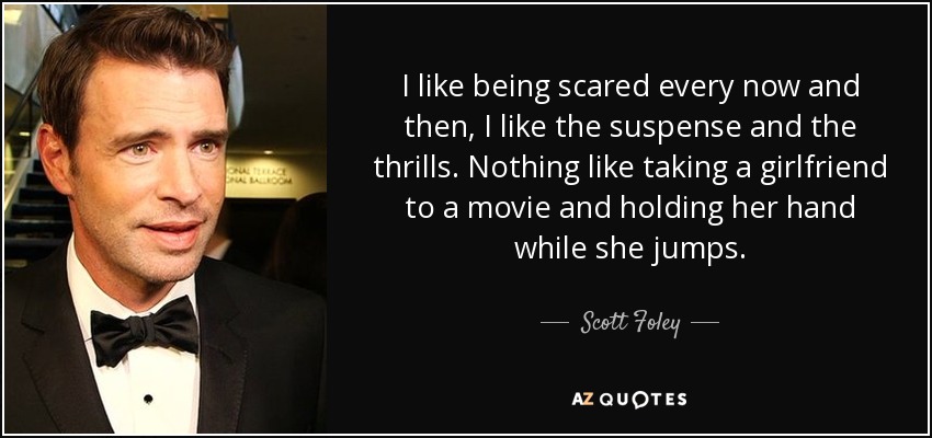 I like being scared every now and then, I like the suspense and the thrills. Nothing like taking a girlfriend to a movie and holding her hand while she jumps. - Scott Foley