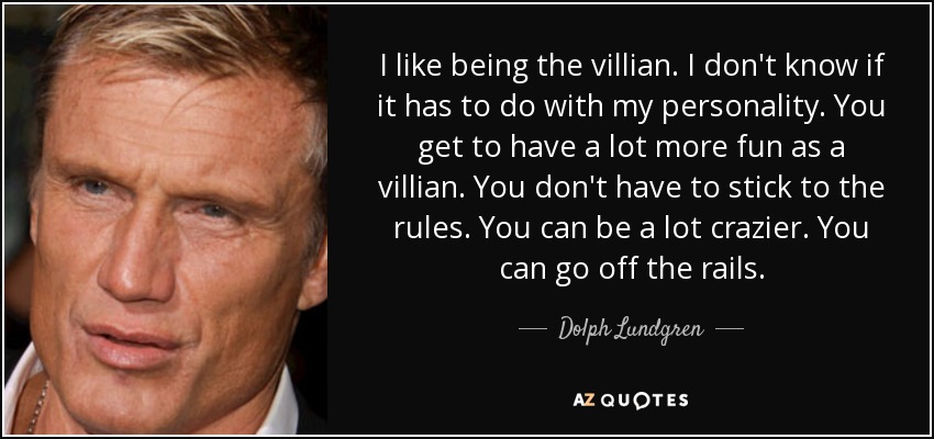 I like being the villian. I don't know if it has to do with my personality. You get to have a lot more fun as a villian. You don't have to stick to the rules. You can be a lot crazier. You can go off the rails. - Dolph Lundgren
