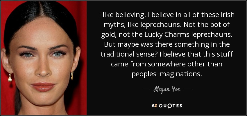 I like believing. I believe in all of these Irish myths, like leprechauns. Not the pot of gold, not the Lucky Charms leprechauns. But maybe was there something in the traditional sense? I believe that this stuff came from somewhere other than peoples imaginations. - Megan Fox