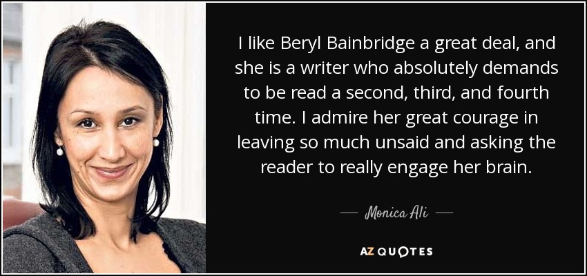 I like Beryl Bainbridge a great deal, and she is a writer who absolutely demands to be read a second, third, and fourth time. I admire her great courage in leaving so much unsaid and asking the reader to really engage her brain. - Monica Ali