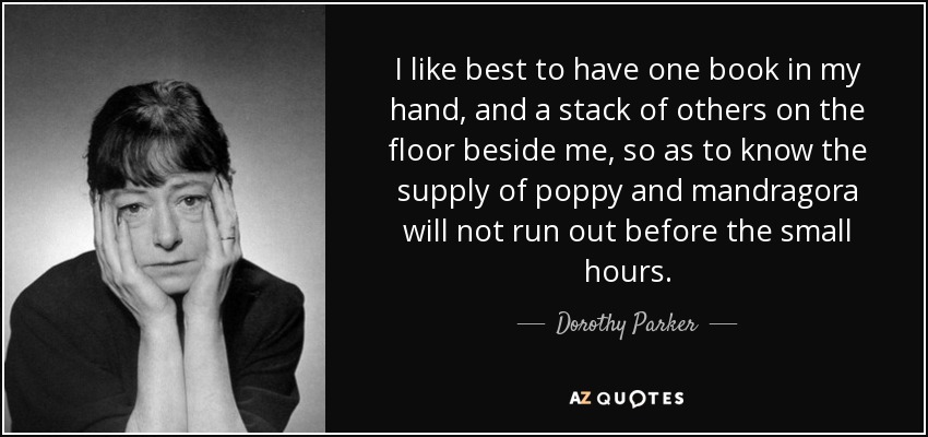 I like best to have one book in my hand, and a stack of others on the floor beside me, so as to know the supply of poppy and mandragora will not run out before the small hours. - Dorothy Parker