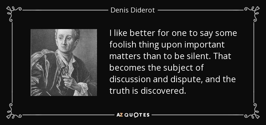 I like better for one to say some foolish thing upon important matters than to be silent. That becomes the subject of discussion and dispute, and the truth is discovered. - Denis Diderot