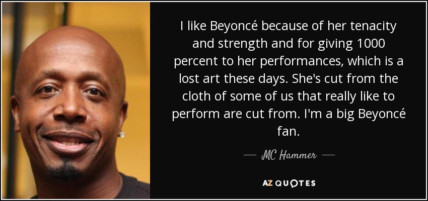 I like Beyoncé because of her tenacity and strength and for giving 1000 percent to her performances, which is a lost art these days. She's cut from the cloth of some of us that really like to perform are cut from. I'm a big Beyoncé fan. - MC Hammer