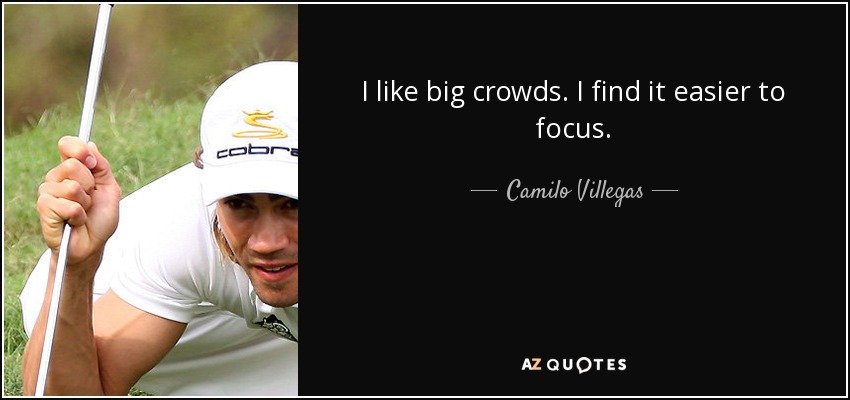 I like big crowds. I find it easier to focus. - Camilo Villegas