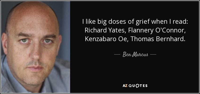 I like big doses of grief when I read: Richard Yates, Flannery O'Connor, Kenzabaro Oe, Thomas Bernhard. - Ben Marcus