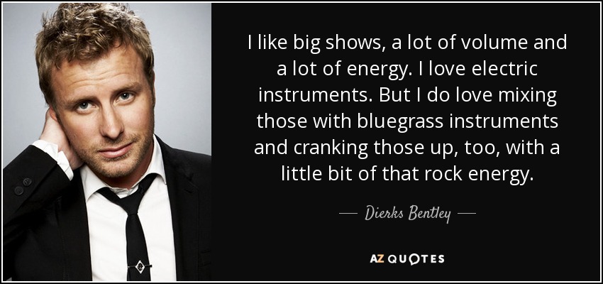 I like big shows, a lot of volume and a lot of energy. I love electric instruments. But I do love mixing those with bluegrass instruments and cranking those up, too, with a little bit of that rock energy. - Dierks Bentley