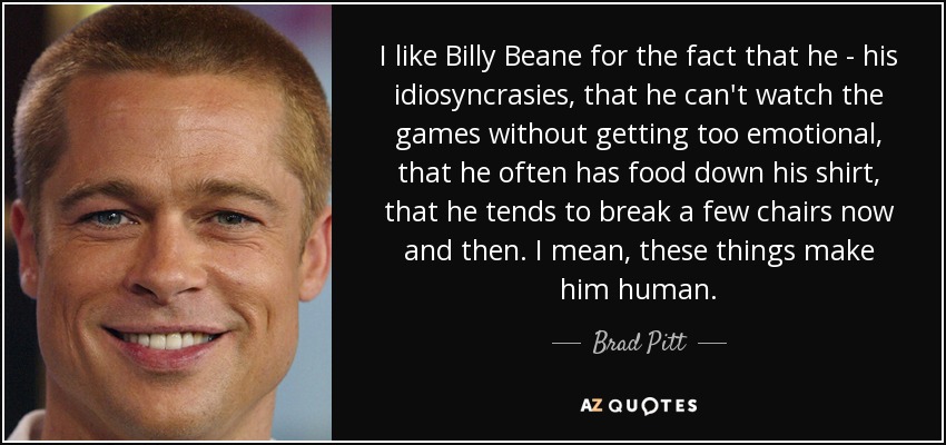 I like Billy Beane for the fact that he - his idiosyncrasies, that he can't watch the games without getting too emotional, that he often has food down his shirt, that he tends to break a few chairs now and then. I mean, these things make him human. - Brad Pitt