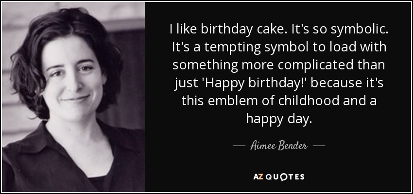 I like birthday cake. It's so symbolic. It's a tempting symbol to load with something more complicated than just 'Happy birthday!' because it's this emblem of childhood and a happy day. - Aimee Bender