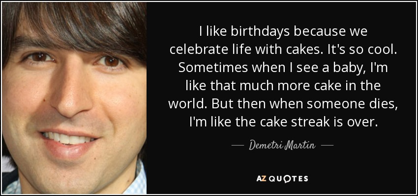 I like birthdays because we celebrate life with cakes. It's so cool. Sometimes when I see a baby, I'm like that much more cake in the world. But then when someone dies, I'm like the cake streak is over. - Demetri Martin