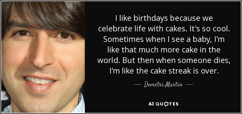 I like birthdays because we celebrate life with cakes. It's so cool. Sometimes when I see a baby, I'm like that much more cake in the world. But then when someone dies, I'm like the cake streak is over. - Demetri Martin