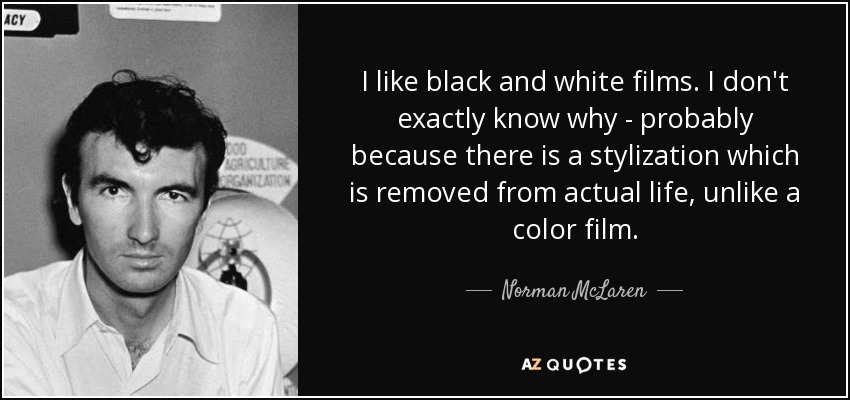 I like black and white films. I don't exactly know why - probably because there is a stylization which is removed from actual life, unlike a color film. - Norman McLaren