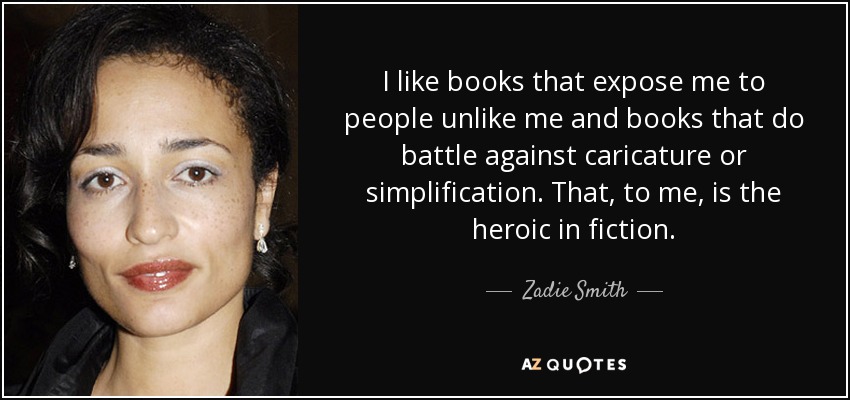 I like books that expose me to people unlike me and books that do battle against caricature or simplification. That, to me, is the heroic in fiction. - Zadie Smith