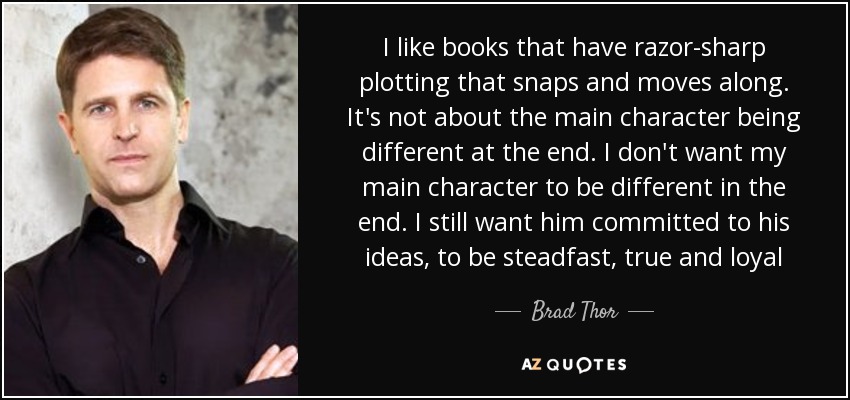 I like books that have razor-sharp plotting that snaps and moves along. It's not about the main character being different at the end. I don't want my main character to be different in the end. I still want him committed to his ideas, to be steadfast, true and loyal - Brad Thor