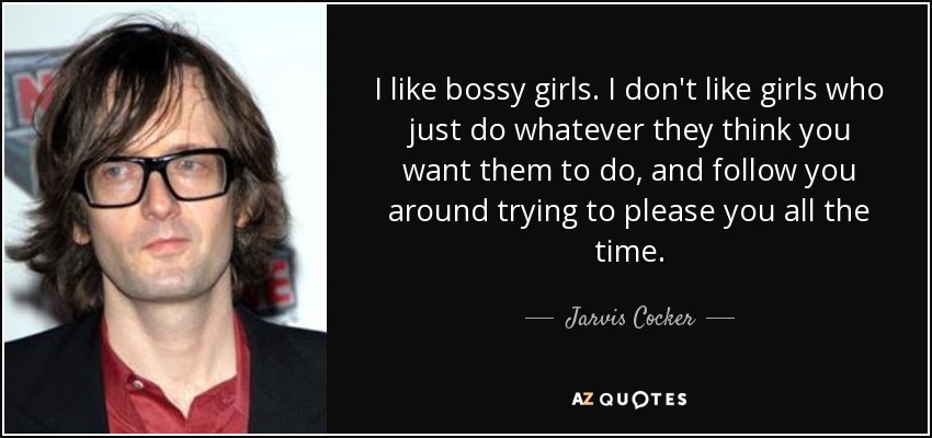 I like bossy girls. I don't like girls who just do whatever they think you want them to do, and follow you around trying to please you all the time. - Jarvis Cocker