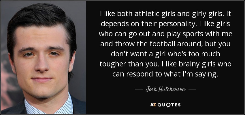 I like both athletic girls and girly girls. It depends on their personality. I like girls who can go out and play sports with me and throw the football around, but you don't want a girl who's too much tougher than you. I like brainy girls who can respond to what I'm saying. - Josh Hutcherson