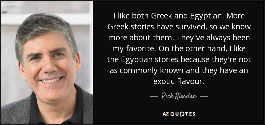 I like both Greek and Egyptian. More Greek stories have survived, so we know more about them. They've always been my favorite. On the other hand, I like the Egyptian stories because they're not as commonly known and they have an exotic flavour. - Rick Riordan