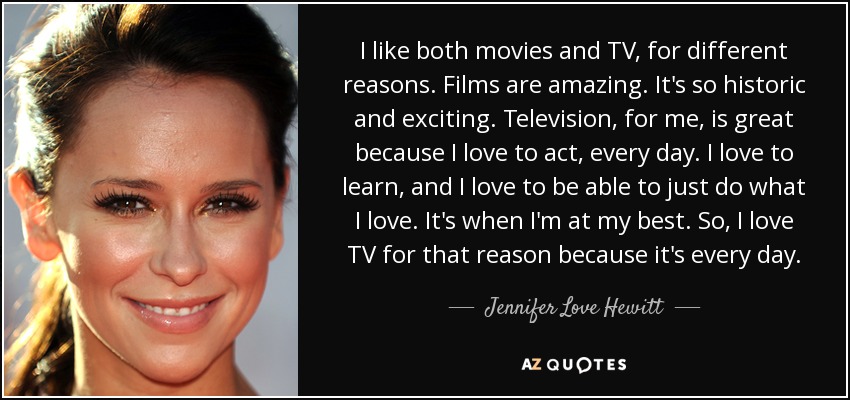 I like both movies and TV, for different reasons. Films are amazing. It's so historic and exciting. Television, for me, is great because I love to act, every day. I love to learn, and I love to be able to just do what I love. It's when I'm at my best. So, I love TV for that reason because it's every day. - Jennifer Love Hewitt