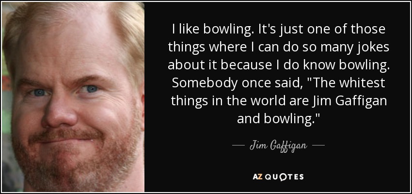 I like bowling. It's just one of those things where I can do so many jokes about it because I do know bowling. Somebody once said, 