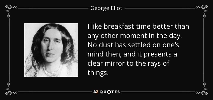 I like breakfast-time better than any other moment in the day. No dust has settled on one's mind then, and it presents a clear mirror to the rays of things. - George Eliot