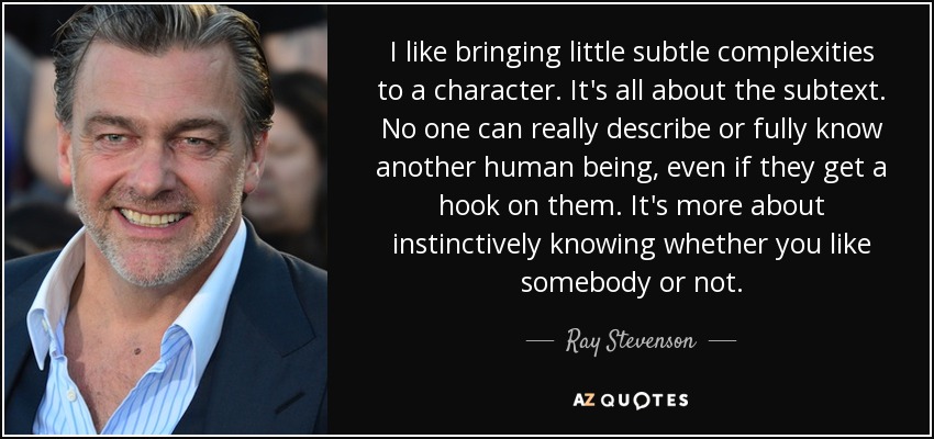 I like bringing little subtle complexities to a character. It's all about the subtext. No one can really describe or fully know another human being, even if they get a hook on them. It's more about instinctively knowing whether you like somebody or not. - Ray Stevenson