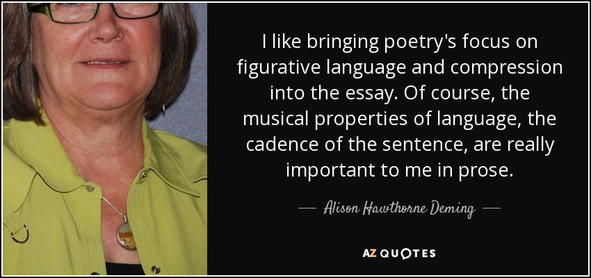 I like bringing poetry's focus on figurative language and compression into the essay. Of course, the musical properties of language, the cadence of the sentence, are really important to me in prose. - Alison Hawthorne Deming