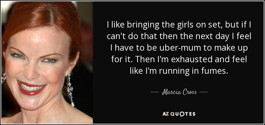 I like bringing the girls on set, but if I can't do that then the next day I feel I have to be uber-mum to make up for it. Then I'm exhausted and feel like I'm running in fumes. - Marcia Cross