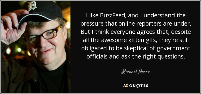 I like BuzzFeed, and I understand the pressure that online reporters are under. But I think everyone agrees that, despite all the awesome kitten gifs, they're still obligated to be skeptical of government officials and ask the right questions. - Michael Moore