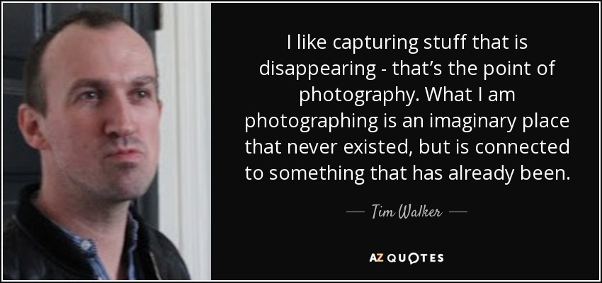 I like capturing stuff that is disappearing - that’s the point of photography. What I am photographing is an imaginary place that never existed, but is connected to something that has already been. - Tim Walker