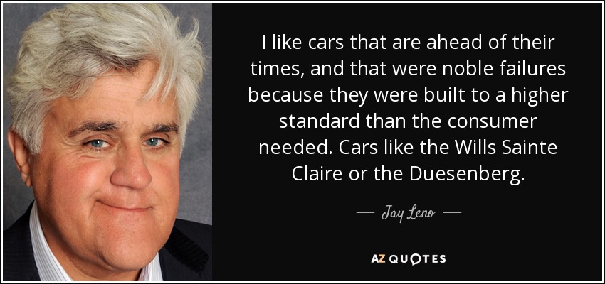 I like cars that are ahead of their times, and that were noble failures because they were built to a higher standard than the consumer needed. Cars like the Wills Sainte Claire or the Duesenberg. - Jay Leno